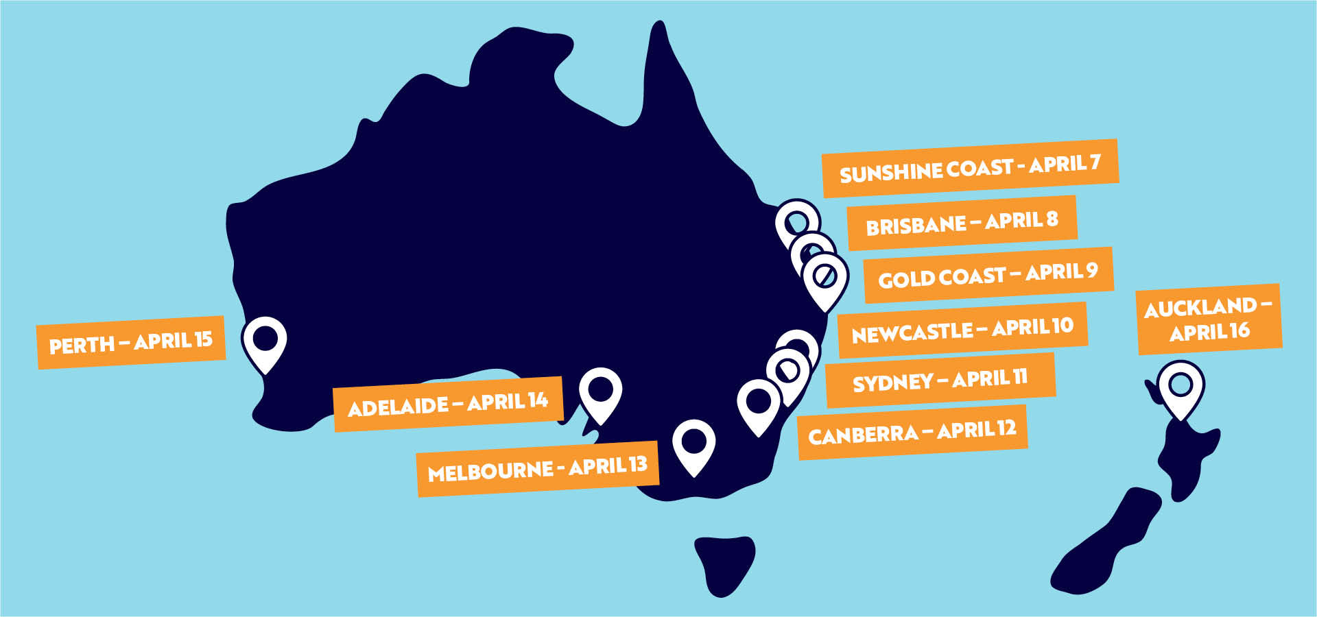 Sunshine Coast: Tuesday, April 7
Brisbane: Wednesday, April 8
Gold Coast: Thursday, April 9
Newcastle: Friday, April 10
Sydney: Saturday, April 11
Canberra: Sunday, April 12
Melbourne: Monday, April 13
Adelaide: Tuesday, April 14
Perth: Wednesday, April 15
Auckland, NZ: Thursday, April 16